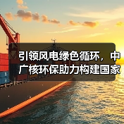 引领风电绿色循环，中广核环保助力构建国家